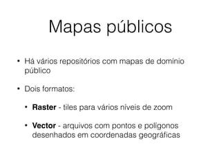 Mapas públicos
• Há vários repositórios com mapas de domínio
público
• Dois formatos:
• Raster - tiles para vários níveis de zoom
• Vector - arquivos com pontos e polígonos
desenhados em coordenadas geográﬁcas
 