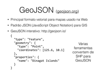 GeoJSON (geojson.org)
• Principal formato vetorial para mapas usado na Web
• Padrão JSON (JavaScript Object Notation) para GIS
• GeoJSON interativo: http://geojson.io/
{	
		"type":	"Feature",	
		"geometry":	{	
				"type":	"Point",	
				"coordinates":	[125.6,	10.1]	
		},	
		"properties":	{	
				"name":	"Dinagat	Islands"	
		}	
}
Várias
ferramentas
convertem de
SHP para
GeoJSON
 