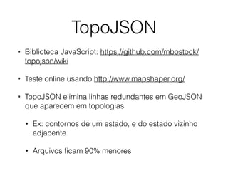 TopoJSON
• Biblioteca JavaScript: https://github.com/mbostock/
topojson/wiki
• Teste online usando http://www.mapshaper.org/
• TopoJSON elimina linhas redundantes em GeoJSON
que aparecem em topologias
• Ex: contornos de um estado, e do estado vizinho
adjacente
• Arquivos ﬁcam 90% menores
 