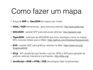 Como fazer um mapa
• Arquivos SHP ou GeoJSON do mapa a ser criado
• GDAL / OGR (ferramentas - gera estrutura vetorial): http://www.gdal.org/
• GEOJSON - padrão IETF para estruturas vetoriais: http://geojson.org/
• TopoJSON - extensão de GEOJSON que inclui topologia e torna os mapas
90% menores (ideais para a Web): https://github.com/mbostock/topojson/wiki
• SVG - padrão W3C para gráﬁcos vetoriais na Web: https://www.w3.org/
Graphics/SVG/
• D3.js - API JavaScript que facilita o uso de JSON e SVG para geração de
gráﬁcos vetoriais interativos e animações. http://d3js.org/
• JavaScript + DOM + HTML / CSS (tecnologias Web fundamentais)
 
