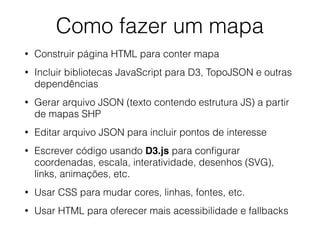 Como fazer um mapa
• Construir página HTML para conter mapa
• Incluir bibliotecas JavaScript para D3, TopoJSON e outras
dependências
• Gerar arquivo JSON (texto contendo estrutura JS) a partir
de mapas SHP
• Editar arquivo JSON para incluir pontos de interesse
• Escrever código usando D3.js para conﬁgurar
coordenadas, escala, interatividade, desenhos (SVG),
links, animações, etc.
• Usar CSS para mudar cores, linhas, fontes, etc.
• Usar HTML para oferecer mais acessibilidade e fallbacks
 