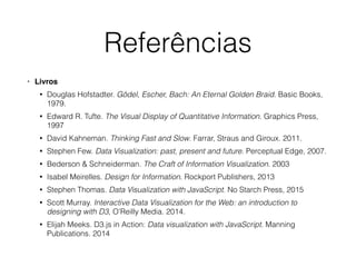 Referências
• Livros
• Douglas Hofstadter. Gödel, Escher, Bach: An Eternal Golden Braid. Basic Books,
1979.
• Edward R. Tufte. The Visual Display of Quantitative Information. Graphics Press,
1997
• David Kahneman. Thinking Fast and Slow. Farrar, Straus and Giroux. 2011.
• Stephen Few. Data Visualization: past, present and future. Perceptual Edge, 2007.
• Bederson & Schneiderman. The Craft of Information Visualization. 2003
• Isabel Meirelles. Design for Information. Rockport Publishers, 2013
• Stephen Thomas. Data Visualization with JavaScript. No Starch Press, 2015
• Scott Murray. Interactive Data Visualization for the Web: an introduction to
designing with D3, O’Reilly Media. 2014.
• Elijah Meeks. D3.js in Action: Data visualization with JavaScript. Manning
Publications. 2014
 
