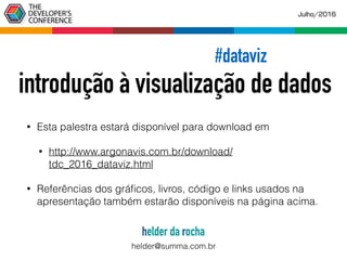 • Esta palestra estará disponível para download em
• http://www.argonavis.com.br/download/
tdc_2016_dataviz.html
• Referências dos gráﬁcos, livros, código e links usados na
apresentação também estarão disponíveis na página acima.
#dataviz
introdução à visualização de dados
Julho/2016
helder da rocha
helder@summa.com.br
 