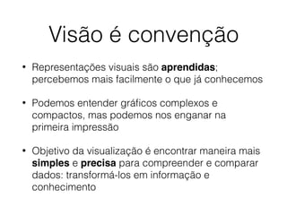 Visão é convenção
• Representações visuais são aprendidas;
percebemos mais facilmente o que já conhecemos
• Podemos entender gráﬁcos complexos e
compactos, mas podemos nos enganar na
primeira impressão
• Objetivo da visualização é encontrar maneira mais
simples e precisa para compreender e comparar
dados: transformá-los em informação e
conhecimento
 
