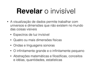 Revelar o invisível
• A visualização de dados permite trabalhar com
universos e dimensões que não existem no mundo
das coisas visíveis
• Espectros de luz invisível
• Quatro ou mais dimensões físicas
• Ondas e linguagens sonoras
• O inﬁnitamente grande e o inﬁnitamente pequeno
• Abstrações matemáticas e ﬁlosóﬁcas, conceitos
e idéias, quantidades, estatísticas
 