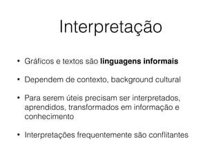 Interpretação
• Gráﬁcos e textos são linguagens informais
• Dependem de contexto, background cultural
• Para serem úteis precisam ser interpretados,
aprendidos, transformados em informação e
conhecimento
• Interpretações frequentemente são conﬂitantes
 