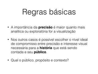 Regras básicas
• A importância da precisão é maior quanto mais
analítica ou exploratória for a visualização
• Nos outros casos é possível escolher o nível ideal
de compromisso entre precisão e interesse visual
necessária para a história que está sendo
contada e seu público.
• Qual o público, propósito e contexto?
 