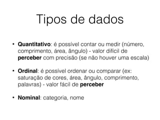 Tipos de dados
• Quantitativo: é possível contar ou medir (número,
comprimento, área, ângulo) - valor difícil de
perceber com precisão (se não houver uma escala)
• Ordinal: é possível ordenar ou comparar (ex:
saturação de cores, área, ângulo, comprimento,
palavras) - valor fácil de perceber
• Nominal: categoria, nome
 