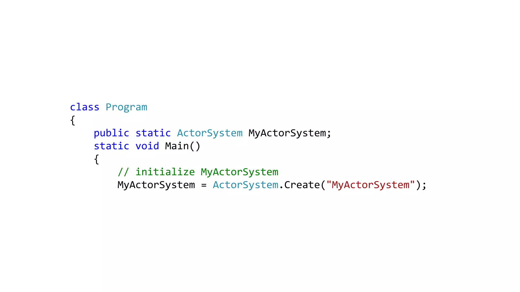 class Program
{
public static ActorSystem MyActorSystem;
static void Main()
{
// initialize MyActorSystem
MyActorSystem = ActorSystem.Create("MyActorSystem");
 