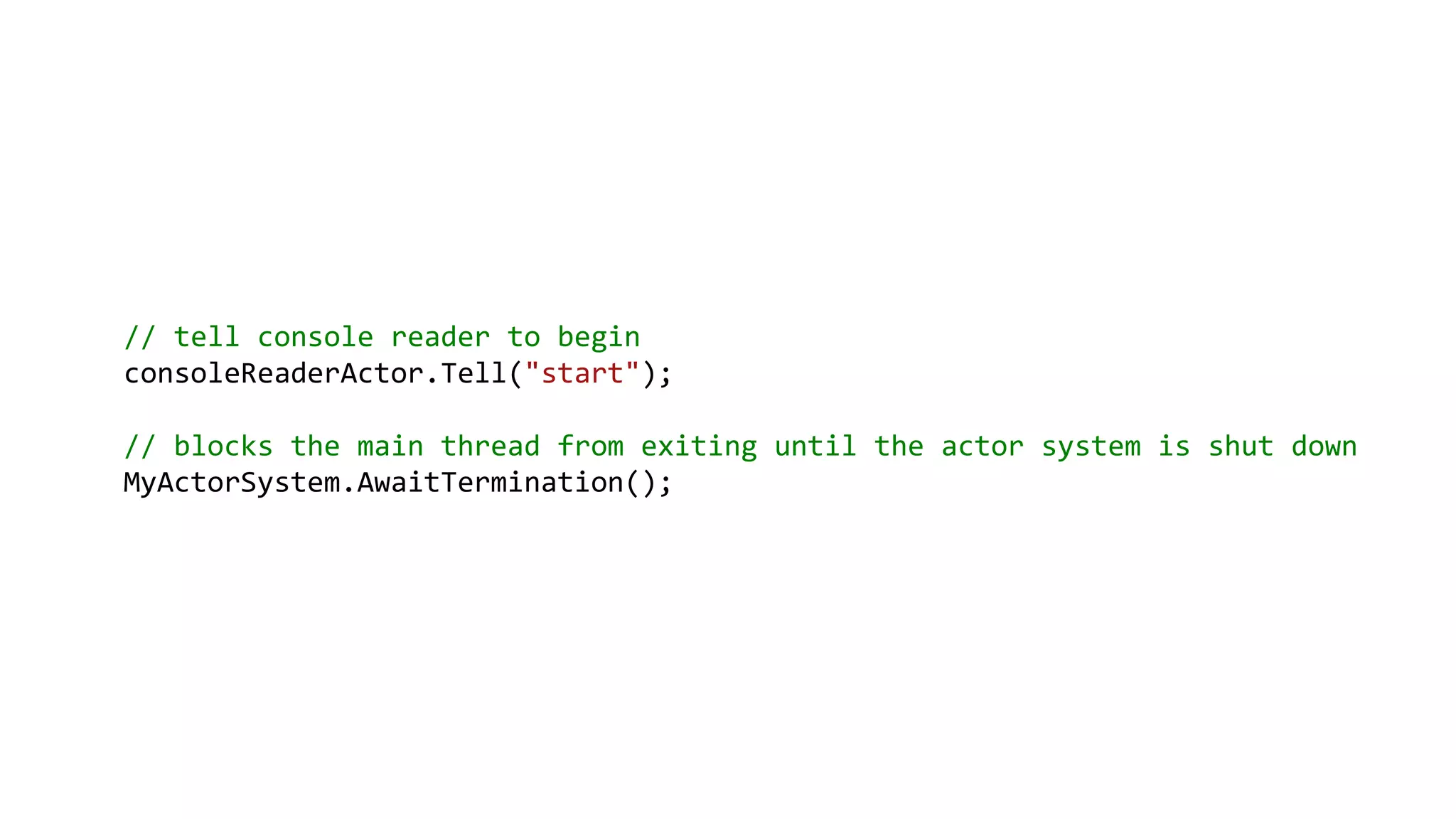 // tell console reader to begin
consoleReaderActor.Tell("start");
// blocks the main thread from exiting until the actor system is shut down
MyActorSystem.AwaitTermination();
 