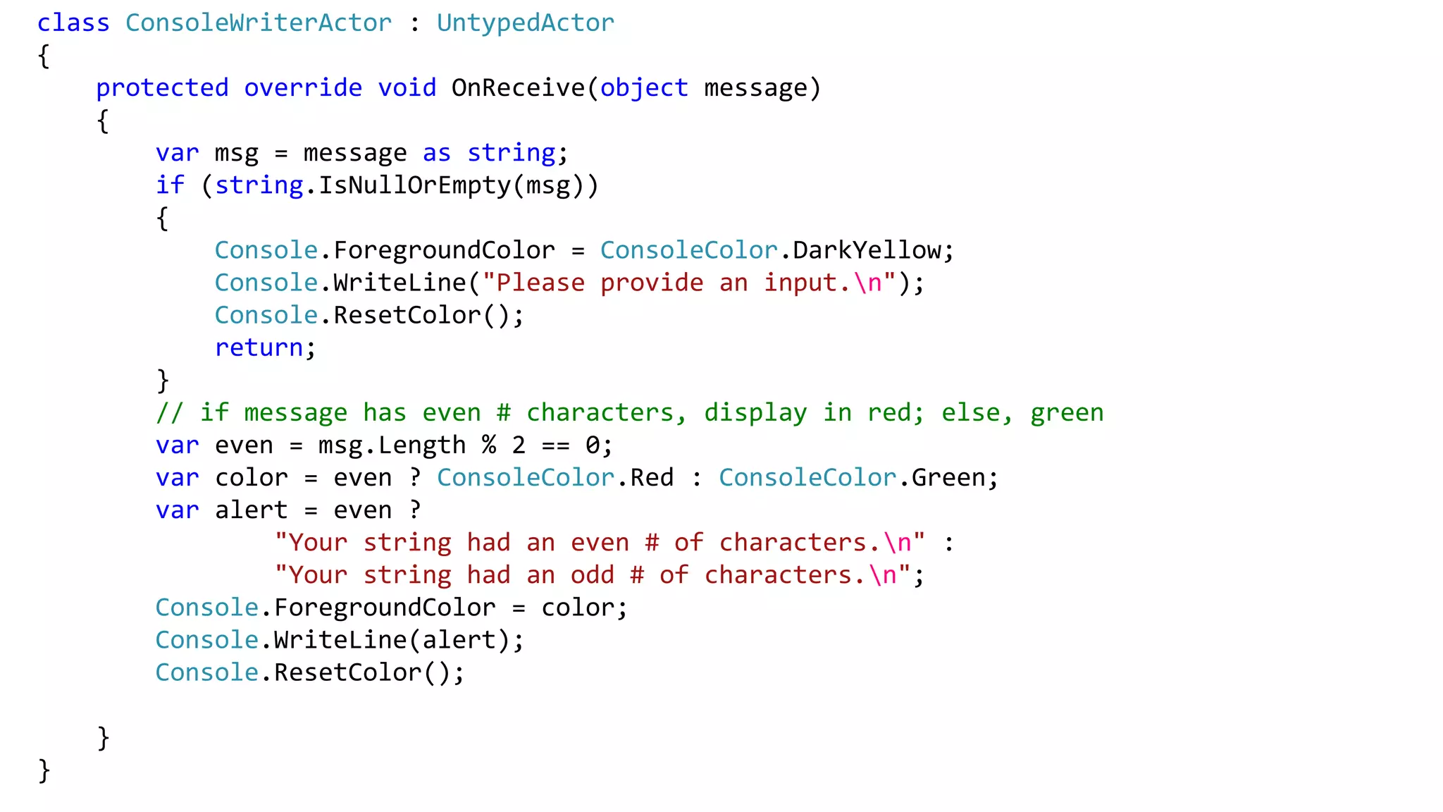 class ConsoleWriterActor : UntypedActor
{
protected override void OnReceive(object message)
{
var msg = message as string;
if (string.IsNullOrEmpty(msg))
{
Console.ForegroundColor = ConsoleColor.DarkYellow;
Console.WriteLine("Please provide an input.n");
Console.ResetColor();
return;
}
// if message has even # characters, display in red; else, green
var even = msg.Length % 2 == 0;
var color = even ? ConsoleColor.Red : ConsoleColor.Green;
var alert = even ?
"Your string had an even # of characters.n" :
"Your string had an odd # of characters.n";
Console.ForegroundColor = color;
Console.WriteLine(alert);
Console.ResetColor();
}
}
 