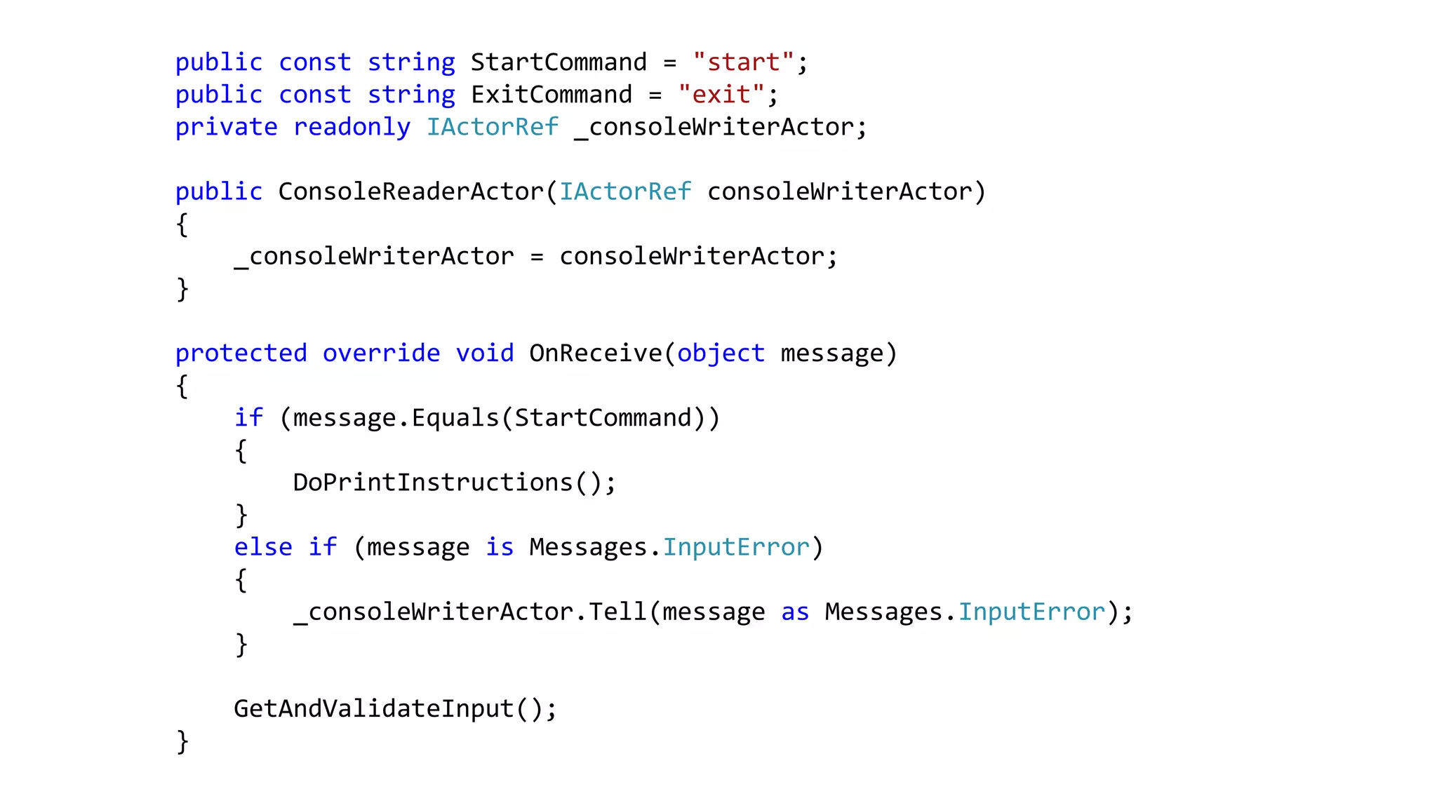 public const string StartCommand = "start";
public const string ExitCommand = "exit";
private readonly IActorRef _consoleWriterActor;
public ConsoleReaderActor(IActorRef consoleWriterActor)
{
_consoleWriterActor = consoleWriterActor;
}
protected override void OnReceive(object message)
{
if (message.Equals(StartCommand))
{
DoPrintInstructions();
}
else if (message is Messages.InputError)
{
_consoleWriterActor.Tell(message as Messages.InputError);
}
GetAndValidateInput();
}
 