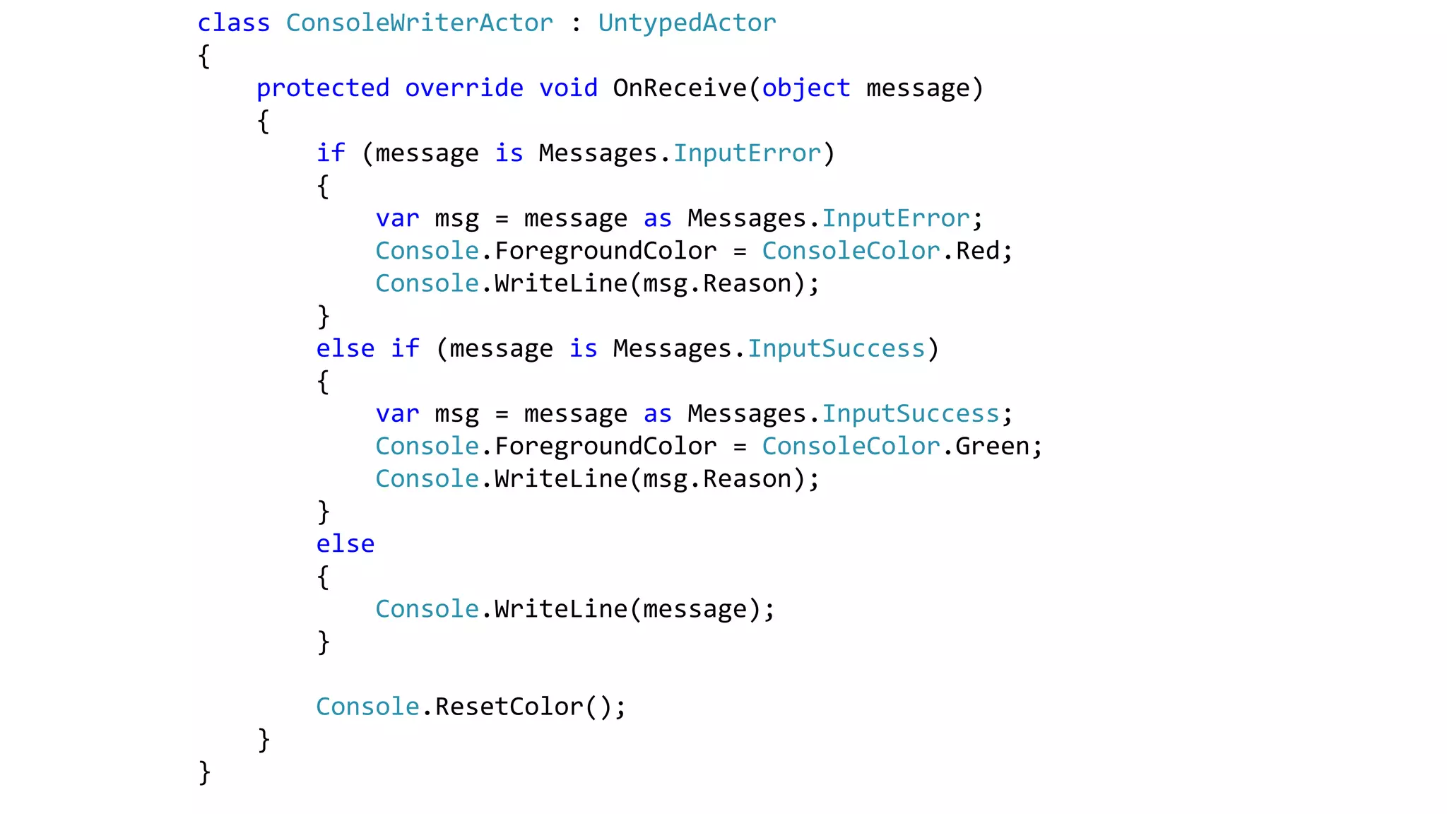 class ConsoleWriterActor : UntypedActor
{
protected override void OnReceive(object message)
{
if (message is Messages.InputError)
{
var msg = message as Messages.InputError;
Console.ForegroundColor = ConsoleColor.Red;
Console.WriteLine(msg.Reason);
}
else if (message is Messages.InputSuccess)
{
var msg = message as Messages.InputSuccess;
Console.ForegroundColor = ConsoleColor.Green;
Console.WriteLine(msg.Reason);
}
else
{
Console.WriteLine(message);
}
Console.ResetColor();
}
}
 