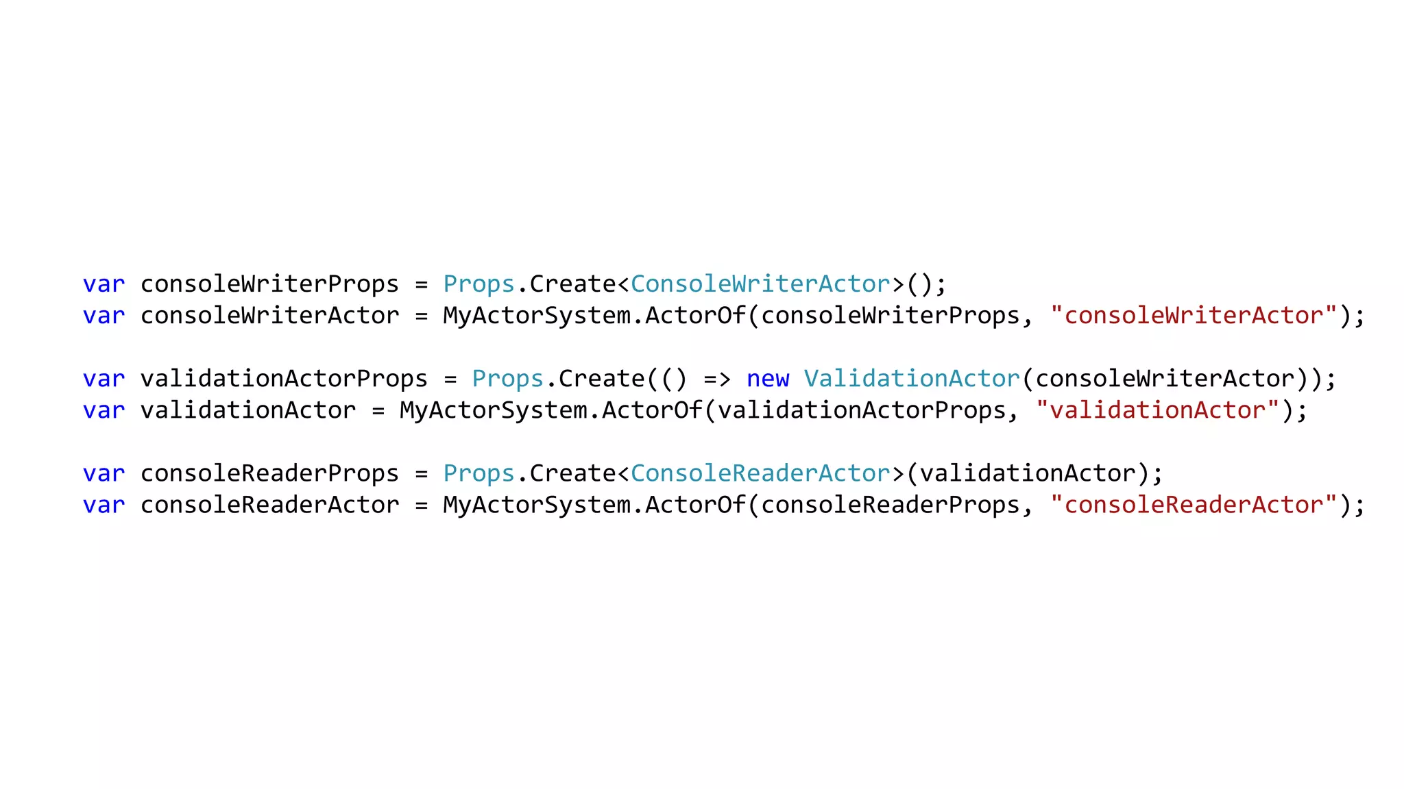 var consoleWriterProps = Props.Create<ConsoleWriterActor>();
var consoleWriterActor = MyActorSystem.ActorOf(consoleWriterProps, "consoleWriterActor");
var validationActorProps = Props.Create(() => new ValidationActor(consoleWriterActor));
var validationActor = MyActorSystem.ActorOf(validationActorProps, "validationActor");
var consoleReaderProps = Props.Create<ConsoleReaderActor>(validationActor);
var consoleReaderActor = MyActorSystem.ActorOf(consoleReaderProps, "consoleReaderActor");
 