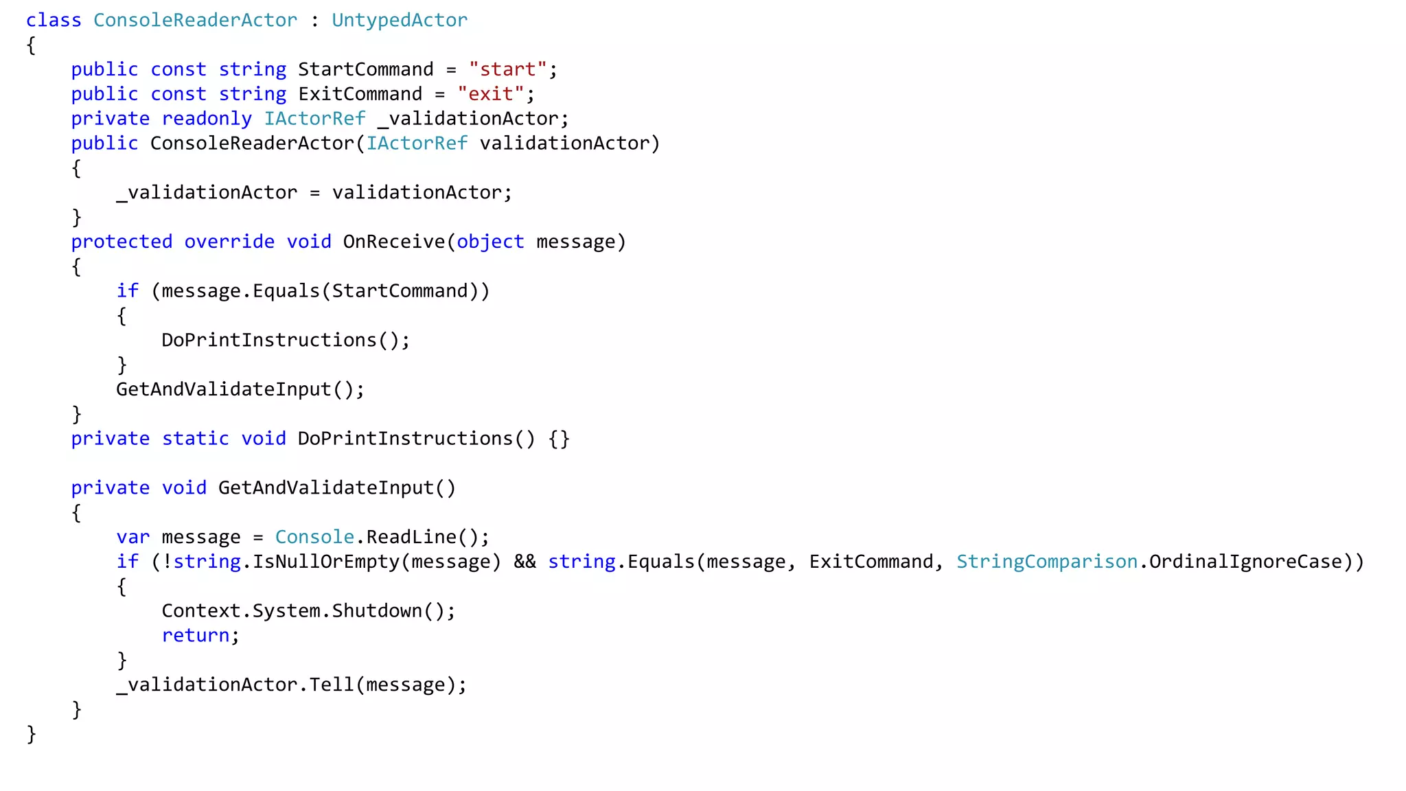 class ConsoleReaderActor : UntypedActor
{
public const string StartCommand = "start";
public const string ExitCommand = "exit";
private readonly IActorRef _validationActor;
public ConsoleReaderActor(IActorRef validationActor)
{
_validationActor = validationActor;
}
protected override void OnReceive(object message)
{
if (message.Equals(StartCommand))
{
DoPrintInstructions();
}
GetAndValidateInput();
}
private static void DoPrintInstructions() {}
private void GetAndValidateInput()
{
var message = Console.ReadLine();
if (!string.IsNullOrEmpty(message) && string.Equals(message, ExitCommand, StringComparison.OrdinalIgnoreCase))
{
Context.System.Shutdown();
return;
}
_validationActor.Tell(message);
}
}
 