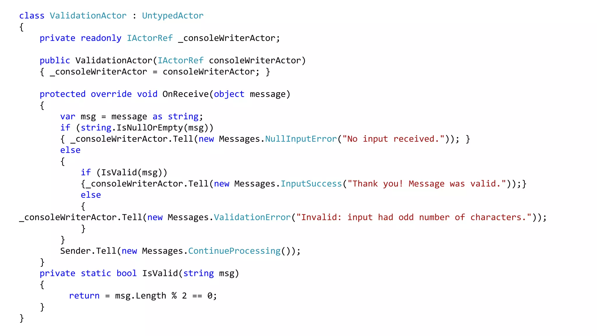 class ValidationActor : UntypedActor
{
private readonly IActorRef _consoleWriterActor;
public ValidationActor(IActorRef consoleWriterActor)
{ _consoleWriterActor = consoleWriterActor; }
protected override void OnReceive(object message)
{
var msg = message as string;
if (string.IsNullOrEmpty(msg))
{ _consoleWriterActor.Tell(new Messages.NullInputError("No input received.")); }
else
{
if (IsValid(msg))
{_consoleWriterActor.Tell(new Messages.InputSuccess("Thank you! Message was valid."));}
else
{
_consoleWriterActor.Tell(new Messages.ValidationError("Invalid: input had odd number of characters."));
}
}
Sender.Tell(new Messages.ContinueProcessing());
}
private static bool IsValid(string msg)
{
return = msg.Length % 2 == 0;
}
}
 