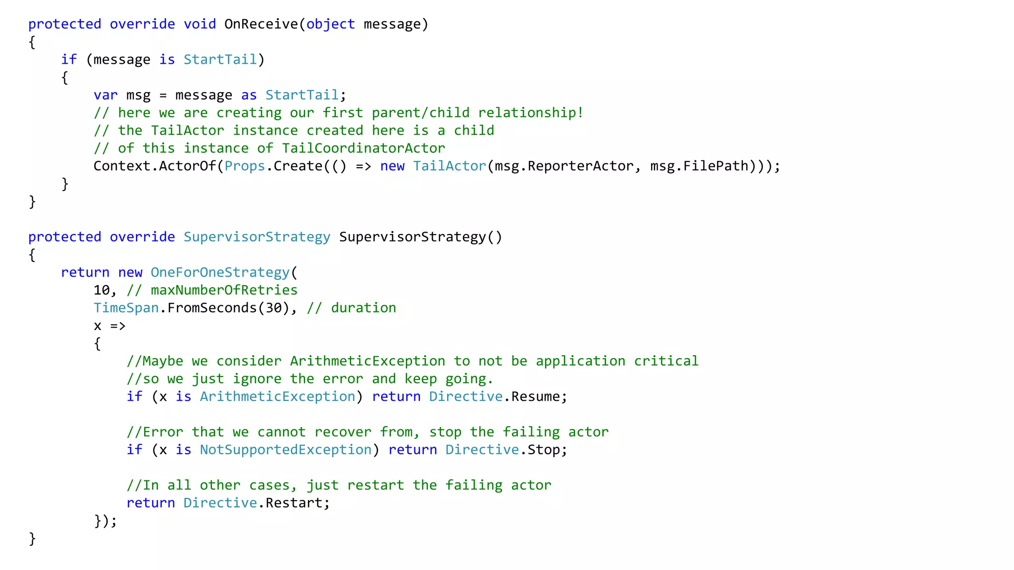 protected override void OnReceive(object message)
{
if (message is StartTail)
{
var msg = message as StartTail;
// here we are creating our first parent/child relationship!
// the TailActor instance created here is a child
// of this instance of TailCoordinatorActor
Context.ActorOf(Props.Create(() => new TailActor(msg.ReporterActor, msg.FilePath)));
}
}
protected override SupervisorStrategy SupervisorStrategy()
{
return new OneForOneStrategy(
10, // maxNumberOfRetries
TimeSpan.FromSeconds(30), // duration
x =>
{
//Maybe we consider ArithmeticException to not be application critical
//so we just ignore the error and keep going.
if (x is ArithmeticException) return Directive.Resume;
//Error that we cannot recover from, stop the failing actor
if (x is NotSupportedException) return Directive.Stop;
//In all other cases, just restart the failing actor
return Directive.Restart;
});
}
 