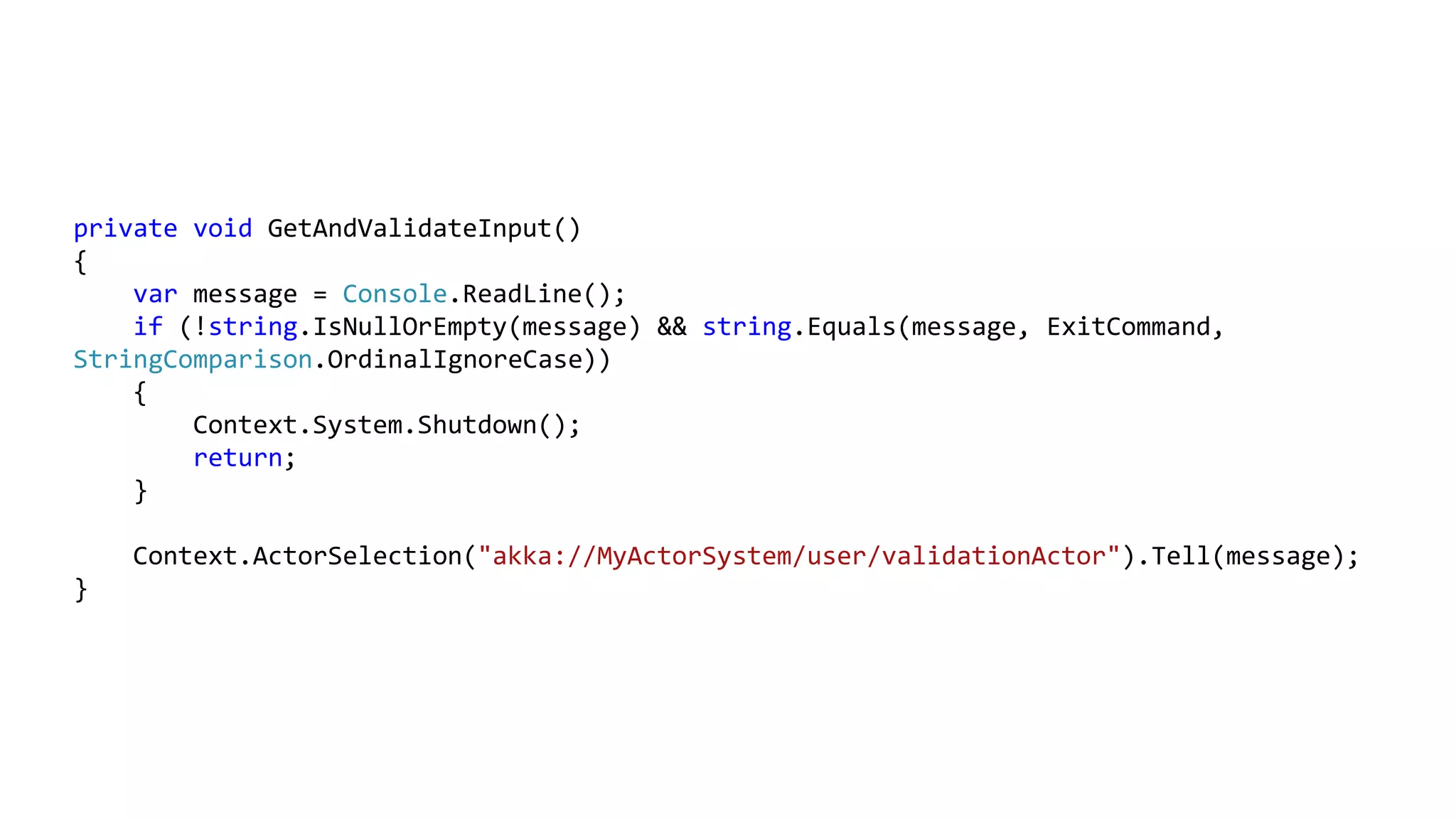 private void GetAndValidateInput()
{
var message = Console.ReadLine();
if (!string.IsNullOrEmpty(message) && string.Equals(message, ExitCommand,
StringComparison.OrdinalIgnoreCase))
{
Context.System.Shutdown();
return;
}
Context.ActorSelection("akka://MyActorSystem/user/validationActor").Tell(message);
}
 