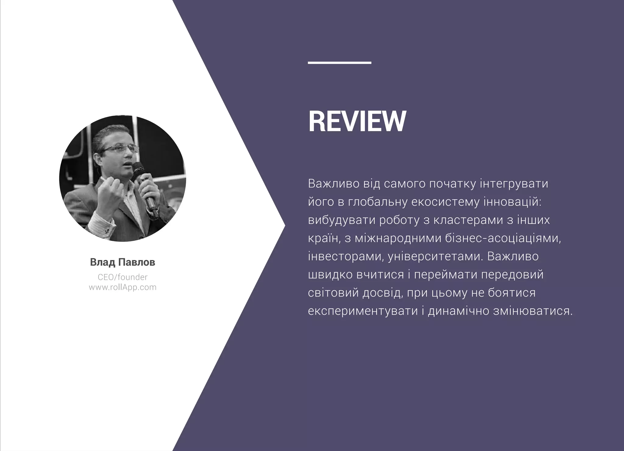 Важливо від самого початку інтегрувати
його в глобальну екосистему інновацій:
вибудувати роботу з кластерами з інших
країн, з міжнародними бізнес-асоціаціями,
інвесторами, університетами. Важливо
швидко вчитися і переймати передовий
світовий досвід, при цьому не боятися
експериментувати і динамічно змінюватися.
Review
Влад Павлов
CEO/founder
www.rollApp.com
 