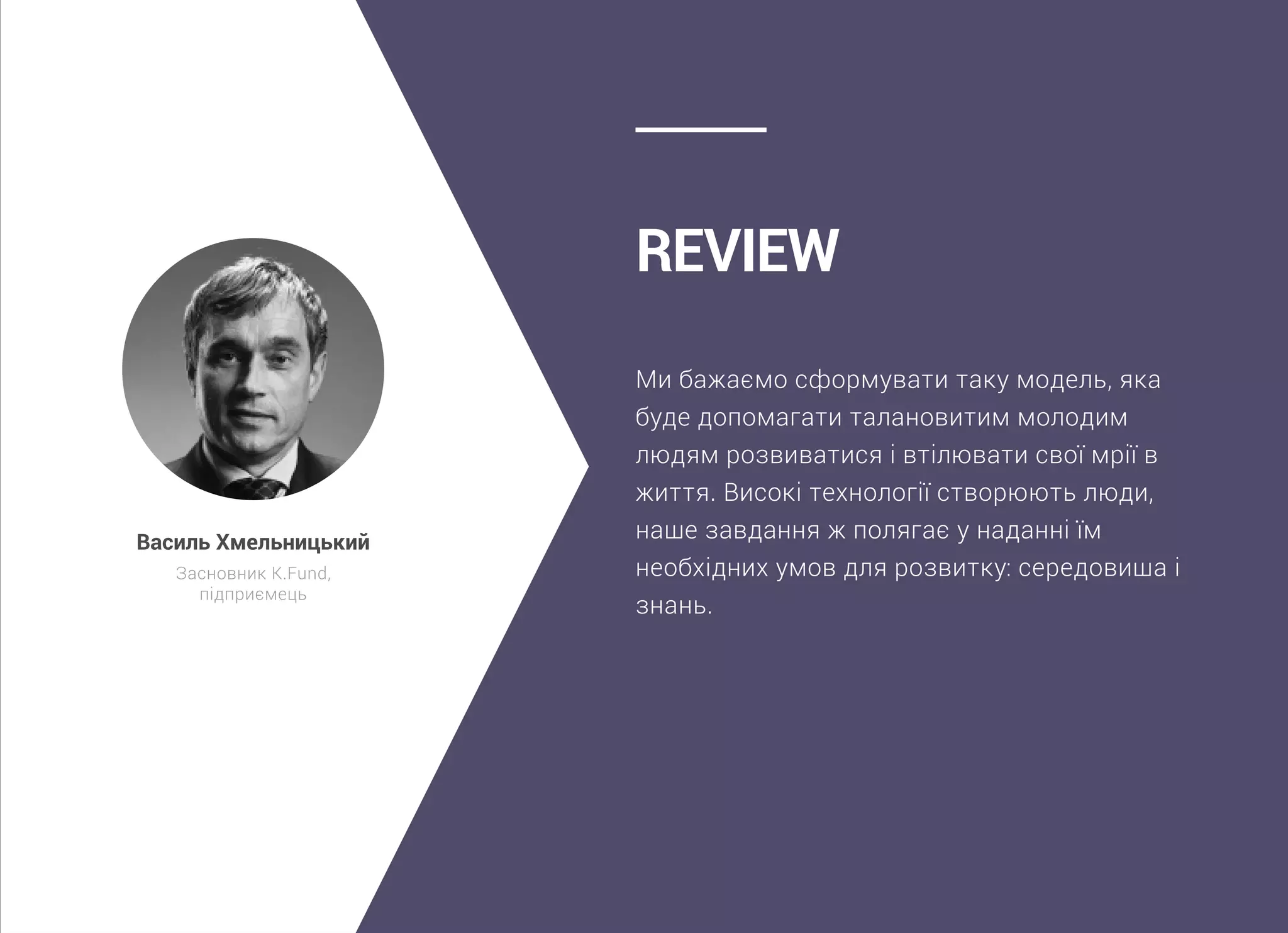 Ми бажаємо сформувати таку модель, яка
буде допомагати талановитим молодим
людям розвиватися і втілювати свої мрії в
життя. Високі технології створюють люди,
наше завдання ж полягає у наданні їм
необхідних умов для розвитку: середовища і
знань.
Review
Василь Хмельницький
Засновник K.Fund,
підприємець
 