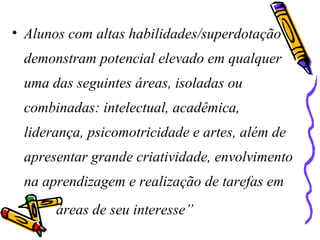 • Alunos com altas habilidades/superdotação
demonstram potencial elevado em qualquer
uma das seguintes áreas, isoladas ou
combinadas: intelectual, acadêmica,
liderança, psicomotricidade e artes, além de
apresentar grande criatividade, envolvimento
na aprendizagem e realização de tarefas em
áreas de seu interesse”
 