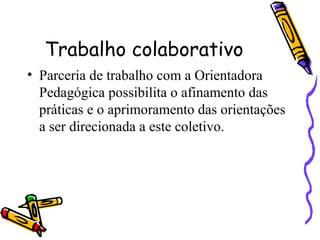 Trabalho colaborativo
• Parceria de trabalho com a Orientadora
Pedagógica possibilita o afinamento das
práticas e o aprimoramento das orientações
a ser direcionada a este coletivo.
 