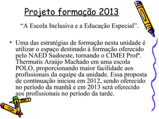 Projeto formação 2013
“A Escola Inclusiva e a Educação Especial”.
• Uma das estratégias de formação nesta unidade é
utilizar o espaço destinado à formação oferecido
pelo NAED Sudoeste, tornando o CIMEI Profª.
Thermutis Araújo Machado em uma escola
POLO, proporcionando maior facilidade aos
profissionais da equipe da unidade. Essa proposta
de continuação iniciou em 2012, sendo oferecido
no período da manhã e em 2013 será oferecido
aos profissionais no período da tarde.
 