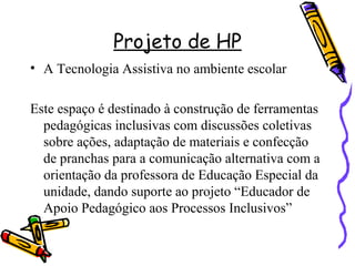 Projeto de HP
• A Tecnologia Assistiva no ambiente escolar
Este espaço é destinado à construção de ferramentas
pedagógicas inclusivas com discussões coletivas
sobre ações, adaptação de materiais e confecção
de pranchas para a comunicação alternativa com a
orientação da professora de Educação Especial da
unidade, dando suporte ao projeto “Educador de
Apoio Pedagógico aos Processos Inclusivos”
 