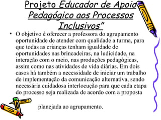Projeto Educador de Apoio
Pedagógico aos Processos
Inclusivos”
• O objetivo é oferecer a professora do agrupamento
oportunidade de atender com qualidade a turma, para
que todas as crianças tenham igualdade de
oportunidades nas brincadeiras, na ludicidade, na
interação com o meio, nas produções pedagógicas,
assim como nas atividades de vida diárias. Em dois
casos há também a necessidade de iniciar um trabalho
de implementação da comunicação alternativa, sendo
necessária cuidadosa interlocução para que cada etapa
do processo seja realizada de acordo com a proposta
planejada ao agrupamento.
 