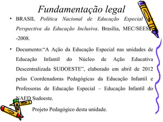 Fundamentação legal
• BRASIL Política Nacional de Educação Especial na
Perspectiva da Educação Inclusiva. Brasília, MEC/SEESP.
-2008.
• Documento:“A Ação da Educação Especial nas unidades de
Educação Infantil do Núcleo de Ação Educativa
Descentralizada SUDOESTE”, elaborado em abril de 2012
pelas Coordenadoras Pedagógicas da Educação Infantil e
Professoras de Educação Especial – Educação Infantil do
NAED Sudoeste.
• Projeto Pedagógico desta unidade.
 