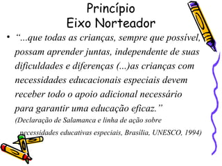 Princípio
Eixo Norteador
• “...que todas as crianças, sempre que possível,
possam aprender juntas, independente de suas
dificuldades e diferenças (...)as crianças com
necessidades educacionais especiais devem
receber todo o apoio adicional necessário
para garantir uma educação eficaz.”
(Declaração de Salamanca e linha de ação sobre
necessidades educativas especiais, Brasília, UNESCO, 1994)
 