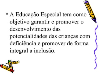 • A Educação Especial tem como
objetivo garantir e promover o
desenvolvimento das
potencialidades das crianças com
deficiência e promover de forma
integral a inclusão.
 