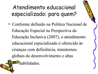 Atendimento educacional
especializado: para quem?
• Conforme definido na Política Nacional de
Educação Especial na Perspectiva da
Educação Inclusiva (2007), o atendimento
educacional especializado é oferecido às
crianças com deficiência, transtornos
globais do desenvolvimento e altas
habilidades.
 