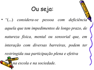 Ou seja:
• “(...) considera-se pessoa com deficiência
aquela que tem impedimentos de longo prazo, de
natureza física, mental ou sensorial que, em
interação com diversas barreiras, podem ter
restringida sua participação plena e efetiva
na escola e na sociedade.
 