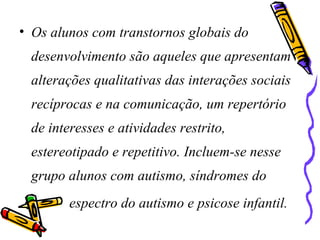 • Os alunos com transtornos globais do
desenvolvimento são aqueles que apresentam
alterações qualitativas das interações sociais
recíprocas e na comunicação, um repertório
de interesses e atividades restrito,
estereotipado e repetitivo. Incluem-se nesse
grupo alunos com autismo, síndromes do
espectro do autismo e psicose infantil.
 