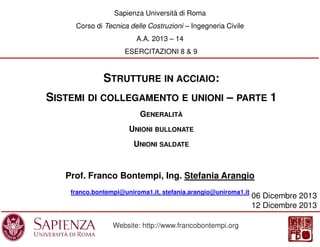 Sapienza Università di Roma
Corso di Tecnica delle Costruzioni – Ingegneria Civile
A.A. 2013 – 14
ESERCITAZIONI 8 & 9

STRUTTURE IN ACCIAIO:
SISTEMI DI COLLEGAMENTO E UNIONI – PARTE 1
GENERALITÀ
UNIONI BULLONATE
UNIONI SALDATE

Prof. Franco Bontempi, Ing. Stefania Arangio
franco.bontempi@uniroma1.it, stefania.arangio@uniroma1.it

Website: http://www.francobontempi.org

06 Dicembre 2013
12 Dicembre 2013

 