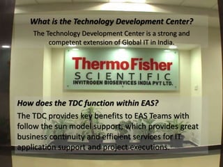 What is the Technology Development Center? 
The Technology Development Center is a strong and 
competent extension of Global IT in India. 
How does the TDC function within EAS? 
The TDC provides key benefits to EAS Teams with 
follow the sun model support, which provides great 
business continuity and efficient services for IT 
application support and project executions. 
 