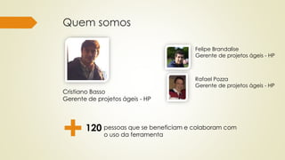 Quem somos
Felipe Brandalise
Gerente de projetos ágeis - HP
Cristiano Basso
Gerente de projetos ágeis - HP
pessoas que se beneficiam e colaboram com
o uso da ferramenta
Rafael Pozza
Gerente de projetos ágeis - HP
+120
 