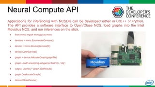 Globalcode – Open4education
Neural Compute API
23
Applications for inferencing with NCSDK can be developed either in C/C++ or Python.
The API provides a software interface to Open/Close NCS, load graphs into the Intel
Movidius NCS, and run inferences on the stick.
● from mvnc import mvncapi as mvnc
● devices = mvnc.EnumerateDevices()
● device = mvnc.Device(devices[0])
● device.OpenDevice()
● graph = device.AllocateGraph(graphfile)
● graph.LoadTensor(img.astype(np.float16) , 'obj')
● output, userobj = graph.GetResult()
● graph.DeallocateGraph()
● device.CloseDevice()
 