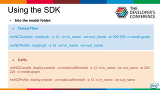 Globalcode – Open4education
Using the SDK
24
● TensorFlow:
mvNCCompile model.pb -s 12 -in=in_name -on=out_name -is 299 299 -o model.graph
mvNCProfile model.pb -s 12 -in=in_name -on=out_name
• Into the model folder:
● Caffe:
mvNCCompile deploy.prototxt -w model.caffemodel -s 12 -in in_name -on out_name -is 224
224 -o model.graph
mvNCProfile deploy.prototxt -w model.caffemodel -s 12 -in in_name -on out_name
 