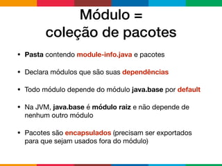 Módulo =  
coleção de pacotes
• Pasta contendo module-info.java e pacotes

• Declara módulos que são suas dependências

• Todo módulo depende do módulo java.base por default

• Na JVM, java.base é módulo raiz e não depende de
nenhum outro módulo

• Pacotes são encapsulados (precisam ser exportados
para que sejam usados fora do módulo)
 