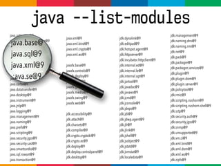 java --list-modules
java.activation@9
java.annotations.common@9
java.base@9
java.sql@9
java.xml@9
java.rmi@9
java.se@9
java.se.ee@9
java.compiler@9
java.corba@9
java.datatransfer@9
java.desktop@9
java.instrument@9
java.jnlp@9
java.logging@9
java.management@9
java.naming@9
java.prefs@9
java.scripting@9
java.security.jgss@9
java.security.sasl@9
java.smartcardio@9
java.sql.rowset@9
java.transaction@9
jdk.dynalink@9
jdk.editpad@9
jdk.hotspot.agent@9
jdk.httpserver@9
jdk.incubator.httpclient@9
jdk.internal.ed@9
jdk.internal.le@9
jdk.internal.opt@9
jdk.jartool@9
jdk.javadoc@9
jdk.javaws@9
jdk.jcmd@9
jdk.jconsole@9
jdk.jdeps@9
jdk.jdi@9
jdk.jdwp.agent@9
jdk.jfr@9
jdk.jlink@9
jdk.jshell@9
jdk.jsobject@9
jdk.jstatd@9
jdk.jvmstat@9
jdk.localedata@9
java.xml@9
java.xml.bind@9
java.xml.crypto@9
java.xml.ws@9
javafx.base@9
javafx.controls@9
javafx.deploy@9
javafx.fxml@9
javafx.graphics@9
javafx.media@9
javafx.swing@9
javafx.web@9
jdk.accessibility@9
jdk.attach@9
jdk.charsets@9
jdk.compiler@9
jdk.crypto.cryptoki@9
jdk.crypto.ec@9
jdk.deploy@9
jdk.deploy.controlpanel@9
jdk.desktop@9
jdk.management@9
jdk.naming.dns@9
jdk.naming.rmi@9
jdk.net@9
jdk.pack@9
jdk.packager@9
jdk.packager.services@9
jdk.plugin@9
jdk.plugin.dom@9
jdk.plugin.server@9
jdk.policytool@9
jdk.rmic@9
jdk.scripting.nashorn@9
jdk.scripting.nashorn.shell@9
jdk.sctp@9
jdk.security.auth@9
jdk.security.jgss@9
jdk.snmp@9
jdk.unsupported@9
jdk.vm.ci@9
jdk.xml.bind@9
jdk.xml.dom@9
jdk.xml.ws@9
jdk.zipfs@9
java.base@
java.sql@9
java.xml@9
:ava.se@9
 