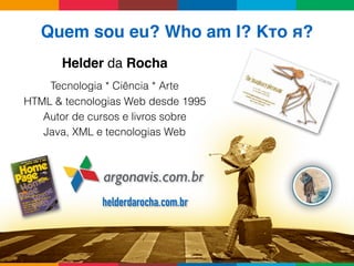 Quem sou eu? Who am I? Кто я?
Helder da Rocha
argonavis.com.br
Tecnologia * Ciência * Arte
HTML & tecnologias Web desde 1995
Autor de cursos e livros sobre 
Java, XML e tecnologias Web
helderdarocha.com.br
 