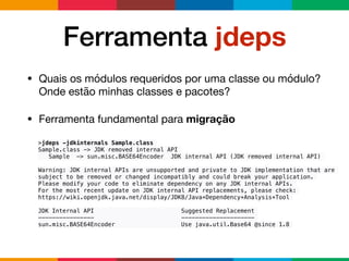 Ferramenta jdeps
• Quais os módulos requeridos por uma classe ou módulo?
Onde estão minhas classes e pacotes?

• Ferramenta fundamental para migração
>jdeps -jdkinternals Sample.class
Sample.class -> JDK removed internal API
Sample -> sun.misc.BASE64Encoder JDK internal API (JDK removed internal API)
Warning: JDK internal APIs are unsupported and private to JDK implementation that are
subject to be removed or changed incompatibly and could break your application.
Please modify your code to eliminate dependency on any JDK internal APIs.
For the most recent update on JDK internal API replacements, please check:
https://wiki.openjdk.java.net/display/JDK8/Java+Dependency+Analysis+Tool
JDK Internal API Suggested Replacement
---------------- ---------------------
sun.misc.BASE64Encoder Use java.util.Base64 @since 1.8
 