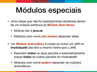 Módulos especiais
• Uma classe que não foi explicitamente declarada dentro
de um módulo pertence ao Módulo Sem Nome

• Módulo raiz é java.se
• Módulos com nome não podem depender deles

• Um Módulo Automático é criado ao incluir um JAR no
modulepath (ele terá o mesmo nome que o JAR)

• Exportam todos os seus pacotes e automaticamente
requer todos os outros pacotes do modulepath

• Módulos com nome podem depender de módulos
automáticos
 