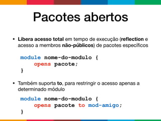 Pacotes abertos
• Libera acesso total em tempo de execução (reﬂection e
acesso a membros não-públicos) de pacotes especíﬁcos

• Também suporta to, para restringir o acesso apenas a
determinado módulo
module nome-do-modulo {
opens pacote;
}
module nome-do-modulo {
opens pacote to mod-amigo;
}
 