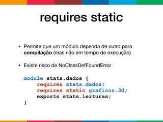 requires static
• Permite que um módulo dependa de outro para
compilação (mas não em tempo de execução)

• Existe risco de NoClassDefFoundError
module stats.dados {
requires stats.dados;
requires static graficos.3d;
exports stats.leituras;
}
 