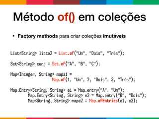 Método of() em coleções
• Factory methods para criar coleções imutáveis
List<String> lista2 = List.of("Um", "Dois", "Três");
Set<String> conj = Set.of("A", "B", "C");
Map<Integer, String> mapa1 =
Map.of(1, "Um", 2, "Dois", 3, "Três");
Map.Entry<String, String> e1 = Map.entry("A", "Um");
Map.Entry<String, String> e2 = Map.entry("B", "Dois");
Map<String, String> mapa2 = Map.ofEntries(e1, e2);
 