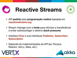 Reactive Streams
• API padrão para programação reativa baseada em
reactivestreams.org

• Stream interage com a fonte para otimizar a transferência
e evitar sobrecarregar o destino (back pressure)

• Interface Flow e sub-interfaces Publisher, Subscriber,
Subscription

• Depende de implementações da API (ex: RxJava,
Reactor, Vert.x, Akka, etc.)
 