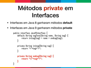 Métodos private em
Interfaces
• Interfaces em Java 8 ganharam métodos default

• Interfaces em Java 9 ganharam métodos private
public interface Java9Interface {
default String tagText(String nome, String tag) {
return initag(tag) + nome + endtag(tag);
}
private String initag(String tag) {
return "<"+tag+">";
}
private String endtag(String tag) {
return "</"+tag+">";
}
}
 